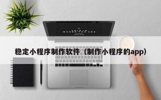 迪庆稳定小程序制作软件（制作小程序的app）