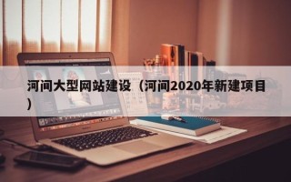 迪庆河间大型网站建设（河间2020年新建项目）
