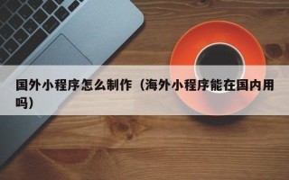 迪庆国外小程序怎么制作（海外小程序能在国内用吗）