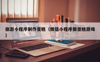 迪庆旅游小程序制作蛋糕（微信小程序做蛋糕游戏）